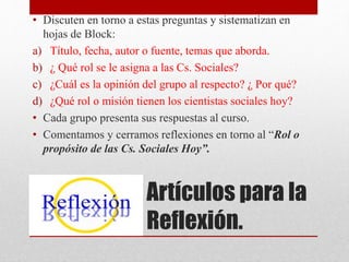 Artículos para la
Reflexión.
• Discuten en torno a estas preguntas y sistematizan en
hojas de Block:
a) Título, fecha, autor o fuente, temas que aborda.
b) ¿ Qué rol se le asigna a las Cs. Sociales?
c) ¿Cuál es la opinión del grupo al respecto? ¿ Por qué?
d) ¿Qué rol o misión tienen los cientistas sociales hoy?
• Cada grupo presenta sus respuestas al curso.
• Comentamos y cerramos reflexiones en torno al “Rol o
propósito de las Cs. Sociales Hoy”.
 