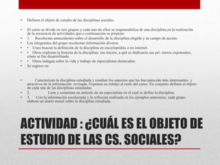 ACTIVIDAD : ¿CUÁL ES EL OBJETO DE
ESTUDIO DE LAS CS. SOCIALES?
• Definen el objeto de estudio de las disciplinas sociales.
• El curso se divide en seis grupos y cada uno de ellos se responsabiliza de una disciplina en la realización
de la secuencia de actividades que a continuación se propone:
• 1. Recolectan antecedentes sobre el desarrollo de la disciplina elegida y su campo de acción.
• Los integrantes del grupo recolectan información diversa:
• • Unos buscan la definición de la disciplina en enciclopedias o en internet.
• • Otros exploran la historia de la disciplina: sus inicios, a qué se dedicaron sus pri- meros exponentes,
cómo se fue desarrollando.
• • Otros indagan sobre la vida y trabajo de especialistas destacados.
• Se sugiere en:
• Caracterizan la disciplina estudiada y resaltan los aspectos que les han parecido más interesantes y
atractivos de la información revisada. Exponen su trabajo al resto del curso. En conjunto definen el objeto
de cada una de las disciplinas estudiadas.
• 2. Leen y comentan un artículo de un especialista en el cual se define la disciplina
• 3. Con la información recolectada y la reflexión realizada en los ejemplos anteriores, cada grupo
elabora un diario mural sobre la disciplina estudiada.
 