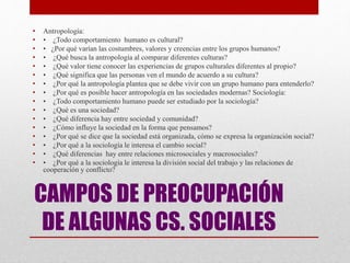 CAMPOS DE PREOCUPACIÓN
DE ALGUNAS CS. SOCIALES
• Antropología:
• • ¿Todo comportamiento humano es cultural?
• • ¿Por qué varían las costumbres, valores y creencias entre los grupos humanos?
• • ¿Qué busca la antropología al comparar diferentes culturas?
• • ¿Qué valor tiene conocer las experiencias de grupos culturales diferentes al propio?
• • ¿Qué significa que las personas ven el mundo de acuerdo a su cultura?
• • ¿Por qué la antropología plantea que se debe vivir con un grupo humano para entenderlo?
• • ¿Por qué es posible hacer antropología en las sociedades modernas? Sociología:
• • ¿Todo comportamiento humano puede ser estudiado por la sociología?
• • ¿Qué es una sociedad?
• • ¿Qué diferencia hay entre sociedad y comunidad?
• • ¿Cómo influye la sociedad en la forma que pensamos?
• • ¿Por qué se dice que la sociedad está organizada, cómo se expresa la organización social?
• • ¿Por qué a la sociología le interesa el cambio social?
• • ¿Qué diferencias hay entre relaciones microsociales y macrosociales?
• • ¿Por qué a la sociología le interesa la división social del trabajo y las relaciones de
cooperación y conflicto?
 