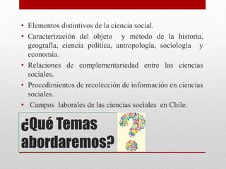 ¿Qué Temas
abordaremos?
• Elementos distintivos de la ciencia social.
• Caracterización del objeto y método de la historia,
geografía, ciencia política, antropología, sociología y
economía.
• Relaciones de complementariedad entre las ciencias
sociales.
• Procedimientos de recolección de información en ciencias
sociales.
• Campos laborales de las ciencias sociales en Chile.
 