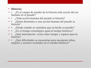 • Historia:
• • ¿Es el campo de estudio de la historia toda acción del ser
humano en el pasado?
• • ¿Toda acción humana del pasado es historia?
• • ¿Quién determina si una acción humana del pasado es
historia?
• • ¿Desde cuándo se considera que un hecho es pasado?
• • ¿Es el tiempo cronológico igual al tiempo histórico?
• • ¿Qué interrelación existe entre tiempo y espacio para la
historia?
• • ¿Qué dificultades se encuentran para incorporar niños,
mujeres y sectores excluidos en el estudio histórico?
 