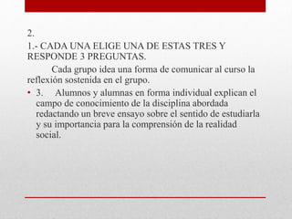 2.
1.- CADA UNA ELIGE UNA DE ESTAS TRES Y
RESPONDE 3 PREGUNTAS.
Cada grupo idea una forma de comunicar al curso la
reflexión sostenida en el grupo.
• 3. Alumnos y alumnas en forma individual explican el
campo de conocimiento de la disciplina abordada
redactando un breve ensayo sobre el sentido de estudiarla
y su importancia para la comprensión de la realidad
social.
 
