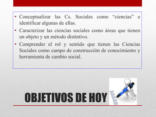 OBJETIVOS DE HOY
• Conceptualizar las Cs. Sociales como “ciencias” e
identificar algunas de ellas.
• Caracterizar las ciencias sociales como áreas que tienen
un objeto y un método distintivo.
• Comprender el rol y sentido que tienen las Ciencias
Sociales como campo de construcción de conocimiento y
herramienta de cambio social.
 
