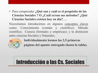 Introducción a las Cs. Sociales
• Para comprender ¿Qué son y cuál es el propósito de las
Ciencias Sociales ? O ¿Cuál es/son sus métodos? ¿Qué
Ciencias Sociales existen hoy en día?.....
Necesitamos introducirnos en algunos conceptos claves
como: Conocimiento (común y científico); Método
científico; Ciencia (formales y empíricas); y la distinción
entre ciencias Sociales y Naturales.
Individualmente leemos las 2,5 primeras
páginas del apunte entregado (hasta la tabla).
 