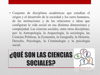 ¿QUÉ SON LAS CIENCIAS
SOCIALES?
• Conjunto de disciplinas académicas que estudian el
origen y el desarrollo de la sociedad y los seres humanos,
de las instituciones y de las relaciones e ideas que
configuran la vida social en sus distintas dimensiones y
complejidad. Las ciencias sociales, entre otras disciplinas,
por: la Antropología, la Arqueología, la sociología, las
Ciencias Políticas, la Economía, la Geografía, la Historia,
Derecho, Psicología, la Criminología y la psicología
social.
 