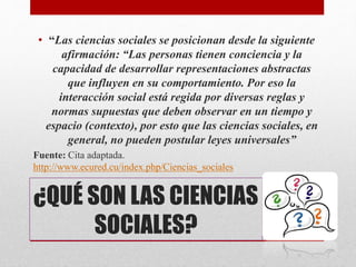 • “Las ciencias sociales se posicionan desde la siguiente
afirmación: “Las personas tienen conciencia y la
capacidad de desarrollar representaciones abstractas
que influyen en su comportamiento. Por eso la
interacción social está regida por diversas reglas y
normas supuestas que deben observar en un tiempo y
espacio (contexto), por esto que las ciencias sociales, en
general, no pueden postular leyes universales”
Fuente: Cita adaptada.
http://www.ecured.cu/index.php/Ciencias_sociales
¿QUÉ SON LAS CIENCIAS
SOCIALES?
 