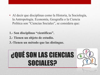 • Al decir que disciplinas como la Historia, la Sociología,
la Antropología. Economía, Geografía o la Ciencia
Política son “Ciencias Sociales”, se considera que:
1.- Son disciplinas “científicas”.
2.- Tienen un objeto de estudio.
3.-Tienen un método que las distingue.
¿QUÉ SON LAS CIENCIAS
SOCIALES?
 