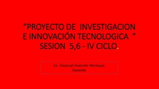 “PROYECTO DE INVESTIGACION
E INNOVACIÓN TECNOLOGICA ”
SESION 5,6 - IV CICLO.
Lic. Emanuel Huamán Neciosup.
Docente
 