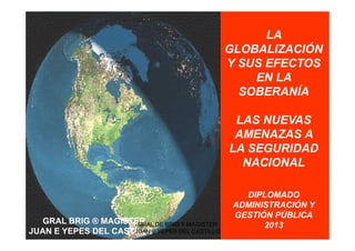 LA
GLOBALIZACIÓN
Y SUS EFECTOS
EN LA
SOBERANÍA
LAS NUEVAS
AMENAZAS A
LA SEGURIDAD
NACIONAL
DIPLOMADO
ADMINISTRACIÓN Y
GESTIÓN PÚBLICA
2013GRAL BRIG ® MAGISTER
JUAN E YEPES DEL CASTILLO
GRAL DE BRIG Y MAGISTER
JUAN E YEPES DEL CASTILLO
 