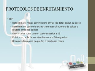 PROTOCOLOS DE ENRUTAMIENTO
• RIP
  • Determina el mejor camino para enviar los datos según su costo
  • Determina el costo de una ruta en base al numero de saltos o
    routers entre los puntos
  • Descarta las rutas con un costo superior a 15
  • Publica su tabla de enrutamiento cada 30 segundos
  • Recomendado para pequeñas o medianas redes
 