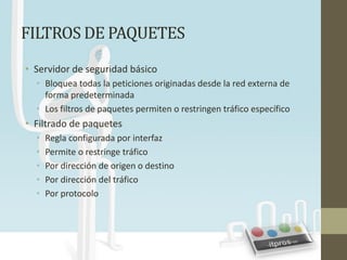 FILTROS DE PAQUETES
• Servidor de seguridad básico
  • Bloquea todas la peticiones originadas desde la red externa de
    forma predeterminada
  • Los filtros de paquetes permiten o restringen tráfico específico
• Filtrado de paquetes
  •   Regla configurada por interfaz
  •   Permite o restringe tráfico
  •   Por dirección de origen o destino
  •   Por dirección del tráfico
  •   Por protocolo
 