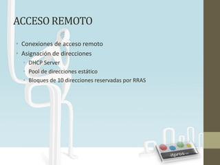 ACCESO REMOTO
• Conexiones de acceso remoto
• Asignación de direcciones
  • DHCP Server
  • Pool de direcciones estático
  • Bloques de 10 direcciones reservadas por RRAS
 