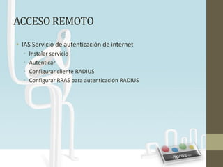 ACCESO REMOTO
• IAS Servicio de autenticación de internet
  •   Instalar servicio
  •   Autenticar
  •   Configurar cliente RADIUS
  •   Configurar RRAS para autenticación RADIUS
 