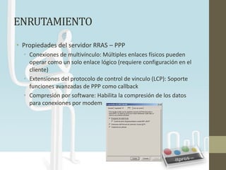 ENRUTAMIENTO
• Propiedades del servidor RRAS – PPP
  • Conexiones de multivínculo: Múltiples enlaces físicos pueden
    operar como un solo enlace lógico (requiere configuración en el
    cliente)
  • Extensiones del protocolo de control de vinculo (LCP): Soporte
    funciones avanzadas de PPP como callback
  • Compresión por software: Habilita la compresión de los datos
    para conexiones por modem
 