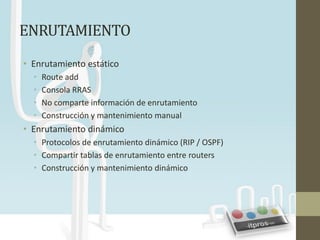 ENRUTAMIENTO
• Enrutamiento estático
  •   Route add
  •   Consola RRAS
  •   No comparte información de enrutamiento
  •   Construcción y mantenimiento manual
• Enrutamiento dinámico
  • Protocolos de enrutamiento dinámico (RIP / OSPF)
  • Compartir tablas de enrutamiento entre routers
  • Construcción y mantenimiento dinámico
 