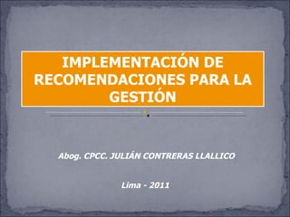 IMPLEMENTACIÓN DE RECOMENDACIONES PARA LA GESTIÓN Abog. CPCC. JULIÁN CONTRERAS LLALLICO Lima - 2011 