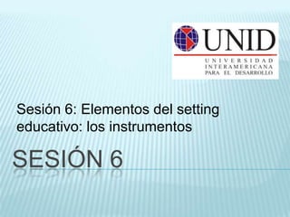 Sesión 6: Elementos del setting
educativo: los instrumentos

SESIÓN 6
 