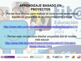 • Revise este vinculo para realizar el curso sobre aprendizaje
basado en proyectos de la comunidad intel educar
http://www.intel.com/education/la/es/elementos/pba/content.ht
m
• Revise este vinculo para diseñar proyectos con el modelo
intel educar
http://www.intel.la/content/www/xl/es/education/k12/project-
design/design.html
APRENDIZAJE BASADO EN
PROYECTOS
 