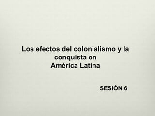 Los efectos del colonialismo y la
conquista en
América Latina
SESIÓN 6
 