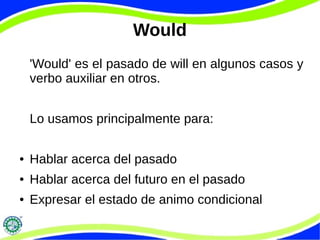 Would 
'Would' es el pasado de will en algunos casos y 
verbo auxiliar en otros. 
Lo usamos principalmente para: 
● Hablar acerca del pasado 
● Hablar acerca del futuro en el pasado 
● Expresar el estado de animo condicional 
 
