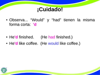 ¡Cuidado! 
● Observa... “Would” y “had” tienen la misma 
forma corta: 'd 
● He'd finished. (He had finished.) 
● He'd like coffee. (He would like coffee.) 
 