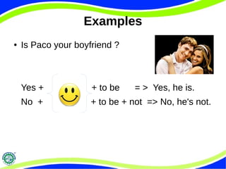 Examples 
● Is Paco your boyfriend ? 
Yes + + to be = > Yes, he is. 
No + + to be + not => No, he's not. 
 