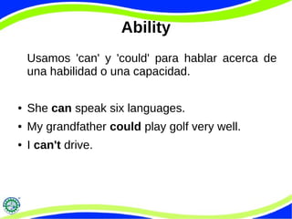 Ability
Usamos 'can' y 'could' para hablar acerca de
una habilidad o una capacidad.
● She can speak six languages.
● My grandfather could play golf very well.
● I can't drive.
 