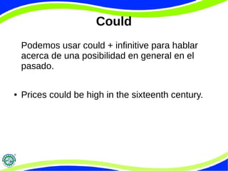 Could
Podemos usar could + infinitive para hablar
acerca de una posibilidad en general en el
pasado.
● Prices could be high in the sixteenth century.
 