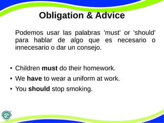 Obligation & Advice
Podemos usar las palabras 'must' or 'should'
para hablar de algo que es necesario o
innecesario o dar un consejo.
● Children must do their homework.
● We have to wear a uniform at work.
● You should stop smoking.
 