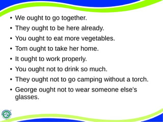 ● We ought to go together.
● They ought to be here already.
● You ought to eat more vegetables.
● Tom ought to take her home.
● It ought to work properly.
● You ought not to drink so much.
● They ought not to go camping without a torch.
● George ought not to wear someone else's
glasses.
 