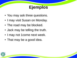 Ejemplos
● You may ask three questions.
● I may visit Susan on Monday.
● The road may be blocked.
● Jack may be telling the truth.
● I may not 1come next week.
● That may be a good idea.
 