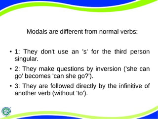 Modals are different from normal verbs:
● 1: They don't use an 's' for the third person
singular.
● 2: They make questions by inversion ('she can
go' becomes 'can she go?').
● 3: They are followed directly by the infinitive of
another verb (without 'to').
 