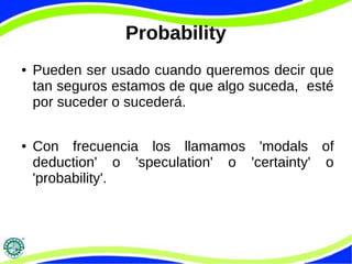 Probability
● Pueden ser usado cuando queremos decir que
tan seguros estamos de que algo suceda, esté
por suceder o sucederá.
● Con frecuencia los llamamos 'modals of
deduction' o 'speculation' o 'certainty' o
'probability'.
 