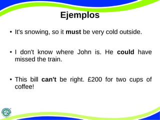 Ejemplos
● It's snowing, so it must be very cold outside.
● I don't know where John is. He could have
missed the train.
● This bill can't be right. £200 for two cups of
coffee!
 