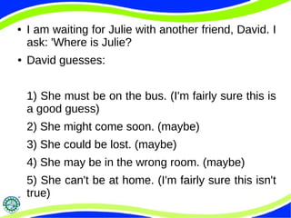 ● I am waiting for Julie with another friend, David. I
ask: 'Where is Julie?
● David guesses:
1) She must be on the bus. (I'm fairly sure this is
a good guess)
2) She might come soon. (maybe)
3) She could be lost. (maybe)
4) She may be in the wrong room. (maybe)
5) She can't be at home. (I'm fairly sure this isn't
true)
 