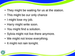 ● They might be waiting for us at the station.
● This might be our only chance
● I might lose my job.
● Harry might write soon.
● You might find a solution.
● Sylvia might not live there anymore.
● We might not know everything.
● It might not rain tonight.
 