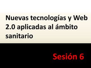 Nuevas tecnologías y Web
2.0 aplicadas al ámbito
sanitario
Sesión 6
 