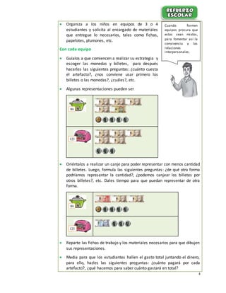 4
 Organiza a los niños en equipos de 3 o 4
estudiantes y solicita al encargado de materiales
que entregue lo necesarios, tales como fichas,
papelotes, plumones, etc.
Con cada equipo
 Guíalos a que comiencen a realizar su estrategia y
escoger las monedas y billetes, para después
hacerles las siguientes preguntas: ¿cuánto cuesta
el artefacto?, ¿nos conviene usar primero los
billetes o las monedas?, ¿cuáles?, etc.
 Algunas representaciones pueden ser
 Oriéntalos a realizar un canje para poder representar con menos cantidad
de billetes. Luego, formula las siguientes preguntas: ¿de qué otra forma
podríamos representar la cantidad?, ¿podemos canjear los billetes por
otros billetes?, etc. Dales tiempo para que puedan representar de otra
forma.
 Reparte las fichas de trabajo y los materiales necesarios para que dibujen
sus representaciones.
 Media para que los estudiantes hallen el gasto total juntando el dinero,
para ello, hazles las siguientes preguntas: ¿cuánto pagará por cada
artefacto?, ¿qué hacemos para saber cuánto gastará en total?
99
123
99
123
Cuando formen
equipos procura que
estos sean mixtos,
para fomentar así la
convivencia y las
relaciones
interpersonales.
 