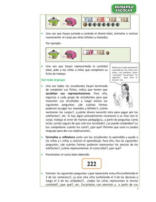 5
 Una vez que hayan juntado y contado el dinero total, anímalos a realizar
nuevamente el canje por otros billetes y monedas.
Por ejemplo
 Una vez que hayan representado la cantidad
total, pide a los niños y niñas que completen su
ficha de trabajo.
Con todo el grupo
 Una vez todos los estudiantes hayan terminado
de completar sus fichas, indica que tienen que
socializar sus representaciones. Para ello,
organiza a cada grupo de estudiantes para que
muestren sus resultados y luego realiza las
siguientes preguntas: ¿de cuántas formas
pudieron escoger las monedas y billetes?, ¿cómo
realizaron los canjes?, ¿cuánto dinero necesitó Julia para pagar por los
artefactos?, etc. Si hay algún procedimiento incorrecto o se hizo mal el
canje, trabaja el error de manera pedagógica, a partir de preguntas como
estas: ¿estás seguro de que sale ese resultado?, ¿se puede comprobar? ¿a
tus compañeros cuánto les salió?, ¿por qué? Permite que usen su propio
lenguaje para dar sus explicaciones.
 Formaliza y reflexiona junto con los estudiantes lo aprendido y ayuda a
los niños y s niñas a concluir el aprendizaje. Para ello, haz las siguientes
preguntas: ¿de cuántas formas pudieron representar los precios de los
artefactos?, ¿cómo representamos el costo total?, ¿por qué?
 Preséntales el costo total obtenido:
 Formula las siguientes preguntas: ¿qué representa esta cifra (señalando el
2 de las centenas)?, ¿y esta otra cifra (señalando el 2 de las decenas y
luego el 2 de las unidades)?, ¿todas las cifras representan la misma
cantidad?, ¿por qué?, etc. Escúchalos con atención y a partir de sus
12399
12399
222
Refuerza en todo momento lo
realizado por los niños y las
niñas, con palabras como
“muy bien”, “así sehace”, “lo
lograste”, “qué bien lo
hiciste”, etc.
 