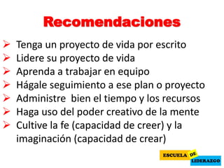 Recomendaciones
 Tenga un proyecto de vida por escrito
 Lidere su proyecto de vida
 Aprenda a trabajar en equipo
 Hágale seguimiento a ese plan o proyecto
 Administre bien el tiempo y los recursos
 Haga uso del poder creativo de la mente
 Cultive la fe (capacidad de creer) y la
imaginación (capacidad de crear)
 
