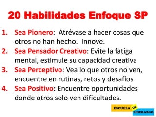 20 Habilidades Enfoque SP
1. Sea Pionero: Atrévase a hacer cosas que
otros no han hecho. Innove.
2. Sea Pensador Creativo: Evite la fatiga
mental, estimule su capacidad creativa
3. Sea Perceptivo: Vea lo que otros no ven,
encuentre en rutinas, retos y desafíos
4. Sea Positivo: Encuentre oportunidades
donde otros solo ven dificultades.
 