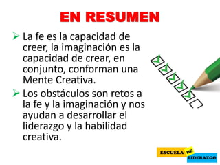 EN RESUMEN
 La fe es la capacidad de
creer, la imaginación es la
capacidad de crear, en
conjunto, conforman una
Mente Creativa.
 Los obstáculos son retos a
la fe y la imaginación y nos
ayudan a desarrollar el
liderazgo y la habilidad
creativa.
 