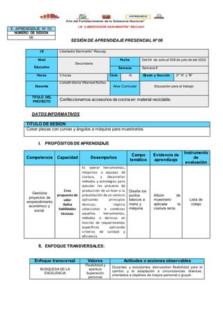 SESIÓN DE APRENDIZAJE PRESENCIAL Nº 06
DATOS INFORMATIVOS
TITULO DE SESIÓN
Coser piezas con curvas y ángulos a máquina para muestrarios
I. PROPÓSITOS DE APRENDIZAJE
Competencia Capacidad Desempeños
Campo
temático
Evidencia de
aprendizaje
Instrumento
de
evaluación
Gestiona
proyectos de
emprendimiento
económico y
social.
Crea
propuesta de
valor
Aplica
habilidades
técnicas:
Es operar herramientas,
máquinas o equipos de
costura, y desarrollar
métodos y estrategias para
ejecutar los procesos de
producción de un bien o la
presentación de un servicio
aplicando principios
técnicos; implica
seleccionar o combinar
aquellas herramientas,
métodos o técnicas en
función de requerimientos
específicos aplicando
criterios de calidad y
eficiencia
Diseña los
puntos
bàsicos a
mano y
màquina
Albùm de
muestrario
aplicada la
costura recta
Lista de
cotejo
II. ENFOQUE TRANSVERSALES:
Enfoque transversal Valores Actitudes o acciones observables
BÚSQUEDA DE LA
EXCELENCIA
Flexibilidad y
apertura
Superación
personal
Docentes y estudiantes demuestran flexibilidad para el
cambio y la adaptación a circunstancias diversas,
orientados a objetivos de mejora personal o grupal.
I.E Libertador Sanmartìn”-Recuay.
Nivel
Educativo
Secundaria
Fecha Del 04 de Julio al 008 de julio de del 2022
Semana Semana 6
Horas 3 horas Ciclo VI Grado y Sección 2º “A” y “B”
Docente
Lisbeth Idania Villarreal Núñez
Área Curricular Educaciòn para el trabajo
TITULO DEL
PROYECTO
Confeccionamos accesorios de cocina en material reciclable.
E. APRENDIZAJE N° 03
NUMERO DE SESIÓN
06
 