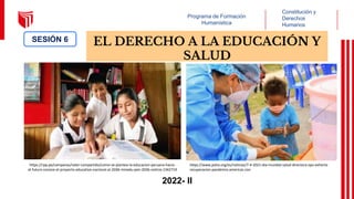 Programa de Formación
Humanística
Constitución y
Derechos
Humanos
EL DERECHO A LA EDUCACIÓN Y
SALUD
SESIÓN 6
2022- II
https://rpp.pe/campanas/valor-compartido/como-se-plantea-la-educacion-peruana-hacia-
el-futuro-conoce-el-proyecto-educativo-nacional-al-2036-minedu-pen-2036-noticia-1342719
https://www.paho.org/es/noticias/7-4-2021-dia-mundial-salud-directora-ops-exhorta-
recuperacion-pandemia-americas-con
 