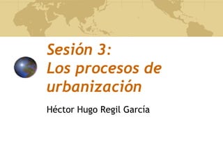 Sesión 3:
Los procesos de
urbanización
Héctor Hugo Regil García
 