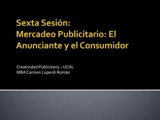 Sexta Sesión: Mercadeo Publicitario: El Anunciante y el Consumidor Creatividad Publicitaria – UCAL MBA Carmen Luperdi Román 