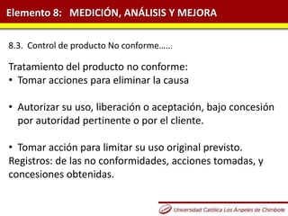 Elemento 8: MEDICIÓN, ANÁLISIS Y MEJORA
8.3. Control de producto No conforme…..:
Tratamiento del producto no conforme:
• Tomar acciones para eliminar la causa
• Autorizar su uso, liberación o aceptación, bajo concesión
por autoridad pertinente o por el cliente.
• Tomar acción para limitar su uso original previsto.
Registros: de las no conformidades, acciones tomadas, y
concesiones obtenidas.
 