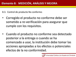 Elemento 8: MEDICIÓN, ANÁLISIS Y MEJORA
8.3. Control de producto No conforme:
• Corregido el producto no conforme debe ser
sometido a re-verificación para asegurar que
cumple con los requisitos.
• Cuando el producto no conforme sea detectado
posterior a la entrega o cuando se ha
comenzado a usar, la institución debe tomar las
acciones apropiadas a los efectos o potenciales
efectos de la no conformidad.
 