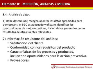 Elemento 8: MEDICIÓN, ANÁLISIS Y MEJORA
8.4. Análisis de datos:
1) Debe determinar, recoger, analizar los datos apropiados para
demostrar si el SGC es adecuado y eficaz e identificar las
oportunidades de mejora continua, incluir datos generados como
resultados de otras fuentes relevantes.
2) Información resultante del análisis:
• Satisfacción del cliente
• Conformidad con los requisitos del producto
• Características de los procesos y productos,
incluyendo oportunidades para la acción preventiva.
• Proveedores.
 