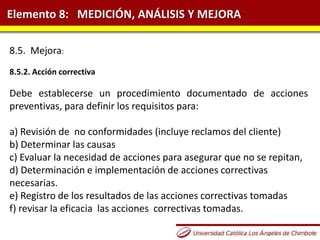 Elemento 8: MEDICIÓN, ANÁLISIS Y MEJORA
8.5. Mejora:
8.5.2. Acción correctiva
Debe establecerse un procedimiento documentado de acciones
preventivas, para definir los requisitos para:
a) Revisión de no conformidades (incluye reclamos del cliente)
b) Determinar las causas
c) Evaluar la necesidad de acciones para asegurar que no se repitan,
d) Determinación e implementación de acciones correctivas
necesarias.
e) Registro de los resultados de las acciones correctivas tomadas
f) revisar la eficacia las acciones correctivas tomadas.
 